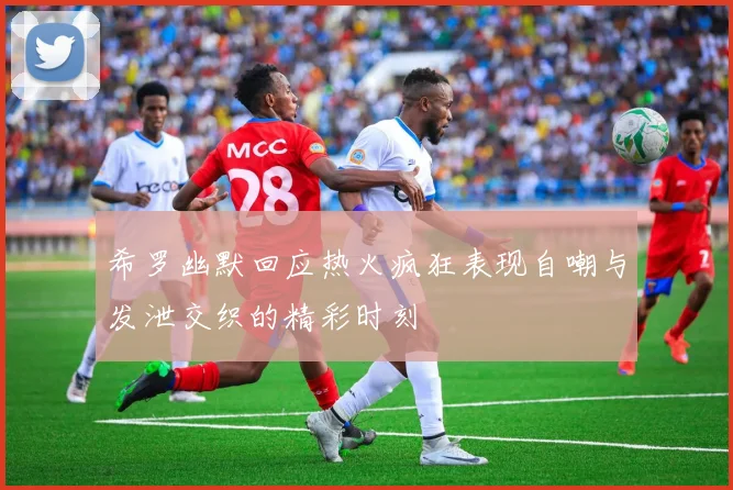 希罗幽默回应热火疯狂表现自嘲与发泄交织的精彩时刻